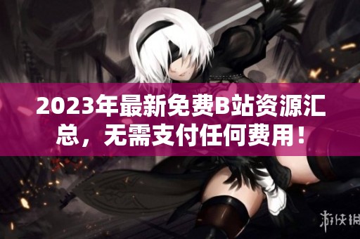 2023年最新免费B站资源汇总，无需支付任何费用！