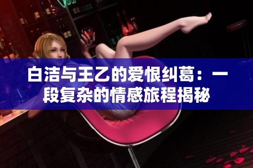 白洁与王乙的爱恨纠葛：一段复杂的情感旅程揭秘