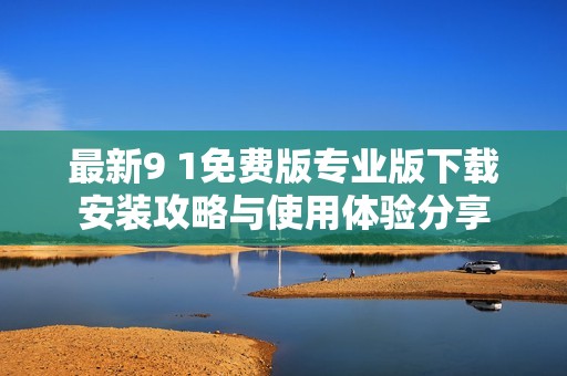 最新9 1免费版专业版下载安装攻略与使用体验分享