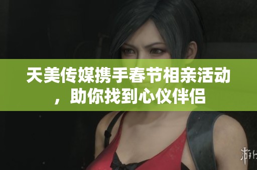 天美传媒携手春节相亲活动，助你找到心仪伴侣