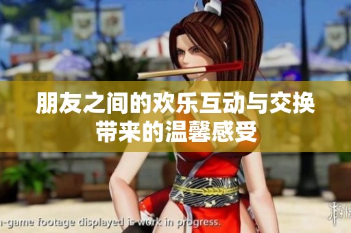 朋友之间的欢乐互动与交换带来的温馨感受
