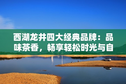 西湖龙井四大经典品牌：品味茶香，畅享轻松时光与自然之美
