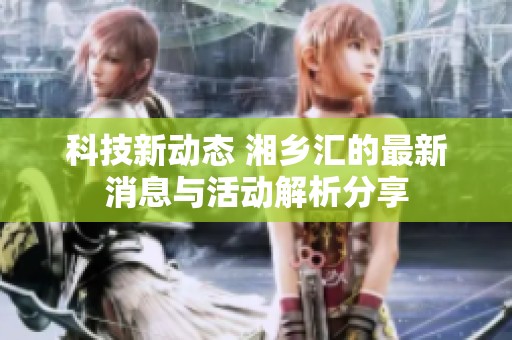 科技新动态 湘乡汇的最新消息与活动解析分享