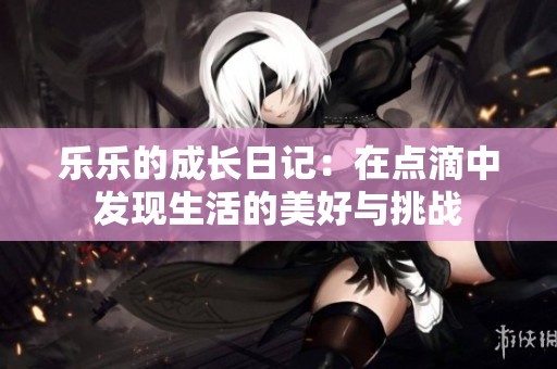 乐乐的成长日记：在点滴中发现生活的美好与挑战