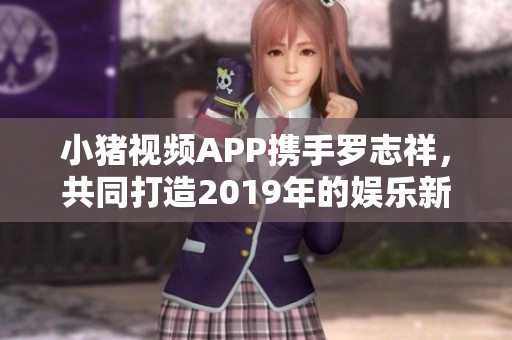 小猪视频APP携手罗志祥，共同打造2019年的娱乐新体验
