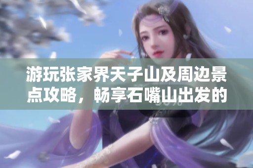 游玩张家界天子山及周边景点攻略，畅享石嘴山出发的绝美之旅