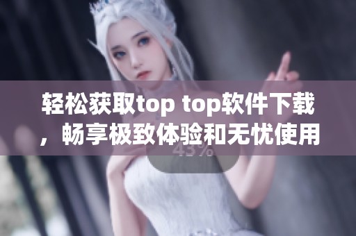 轻松获取top top软件下载，畅享极致体验和无忧使用指南