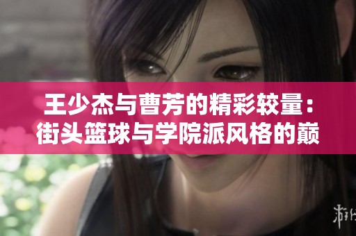 王少杰与曹芳的精彩较量：街头篮球与学院派风格的巅峰对决