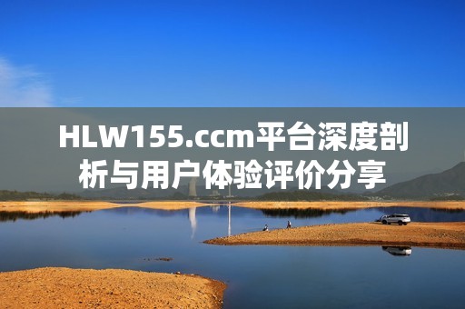 HLW155.ccm平台深度剖析与用户体验评价分享