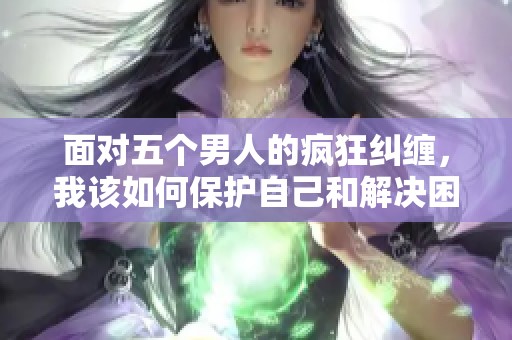 面对五个男人的疯狂纠缠，我该如何保护自己和解决困境