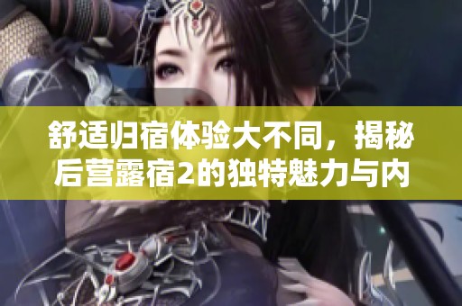 舒适归宿体验大不同，揭秘后营露宿2的独特魅力与内容亮点