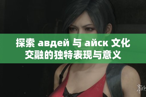 探索 авдей 与 айск 文化交融的独特表现与意义