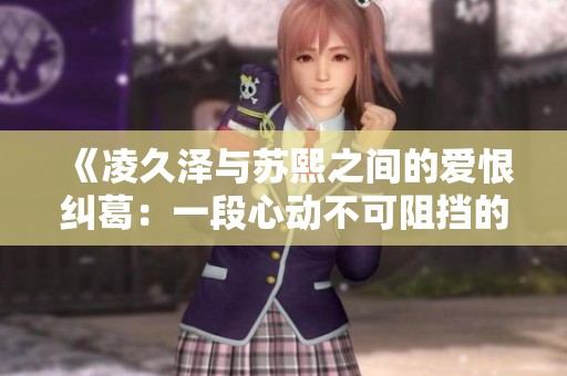 《凌久泽与苏熙之间的爱恨纠葛：一段心动不可阻挡的旅程》