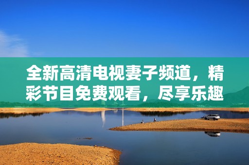 全新高清电视妻子频道，精彩节目免费观看，尽享乐趣时光