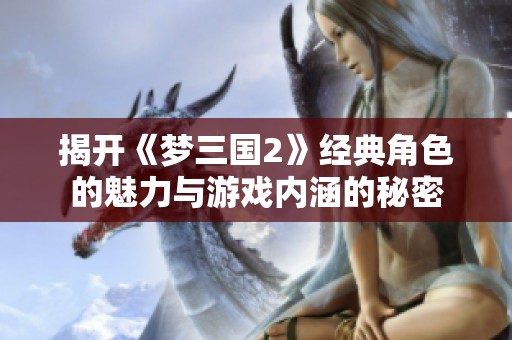 揭开《梦三国2》经典角色的魅力与游戏内涵的秘密