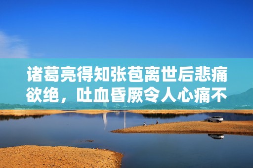 诸葛亮得知张苞离世后悲痛欲绝，吐血昏厥令人心痛不已