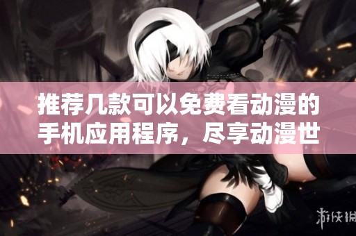 推荐几款可以免费看动漫的手机应用程序，尽享动漫世界乐趣