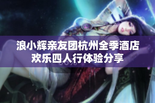 浪小辉亲友团杭州全季酒店欢乐四人行体验分享