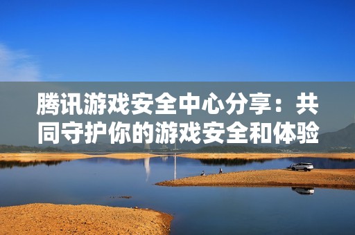 腾讯游戏安全中心分享：共同守护你的游戏安全和体验