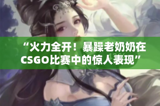 “火力全开！暴躁老奶奶在CSGO比赛中的惊人表现”