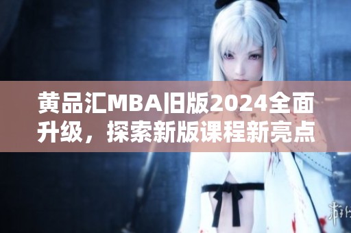 黄品汇MBA旧版2024全面升级，探索新版课程新亮点与优势