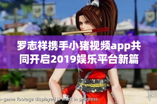 罗志祥携手小猪视频app共同开启2019娱乐平台新篇章