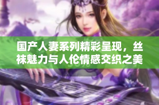 国产人妻系列精彩呈现，丝袜魅力与人伦情感交织之美
