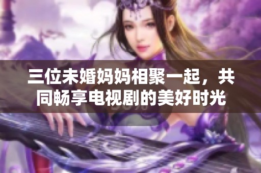 三位未婚妈妈相聚一起，共同畅享电视剧的美好时光