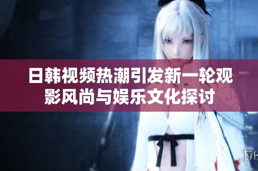 日韩视频热潮引发新一轮观影风尚与娱乐文化探讨