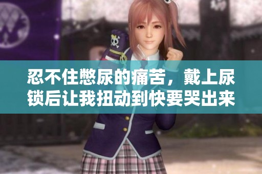 忍不住憋尿的痛苦，戴上尿锁后让我扭动到快要哭出来
