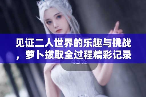 见证二人世界的乐趣与挑战，萝卜拔取全过程精彩记录