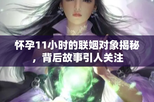 怀孕11小时的联姻对象揭秘，背后故事引人关注