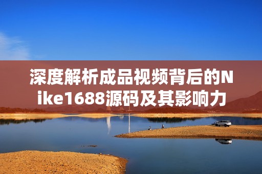 深度解析成品视频背后的Nike1688源码及其影响力