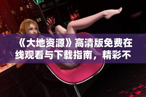 《大地资源》高清版免费在线观看与下载指南，精彩不容错过！