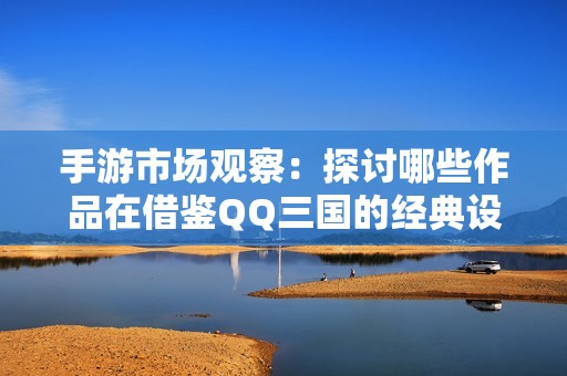 手游市场观察：探讨哪些作品在借鉴QQ三国的经典设计元素