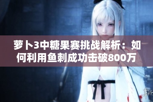 萝卜3中糖果赛挑战解析：如何利用鱼刺成功击破800万分大关