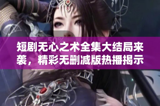 短剧无心之术全集大结局来袭，精彩无删减版热播揭示真相