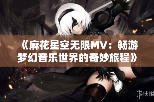 《麻花星空无限MV：畅游梦幻音乐世界的奇妙旅程》