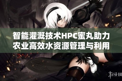 智能灌溉技术HPC蜜丸助力农业高效水资源管理与利用