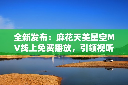 全新发布：麻花天美星空MV线上免费播放，引领视听盛宴