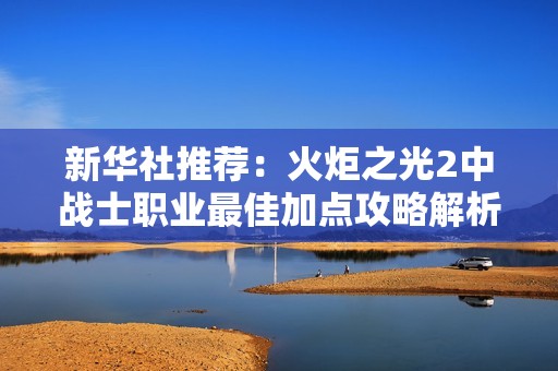 新华社推荐：火炬之光2中战士职业最佳加点攻略解析与建议