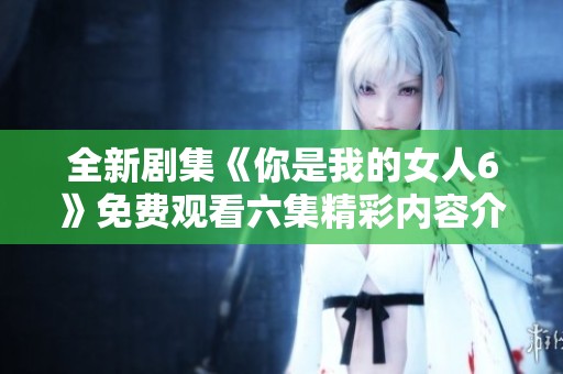 全新剧集《你是我的女人6》免费观看六集精彩内容介绍