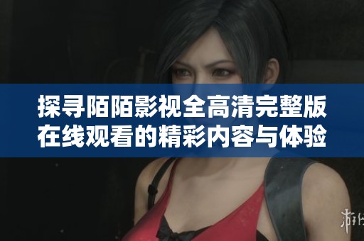探寻陌陌影视全高清完整版在线观看的精彩内容与体验