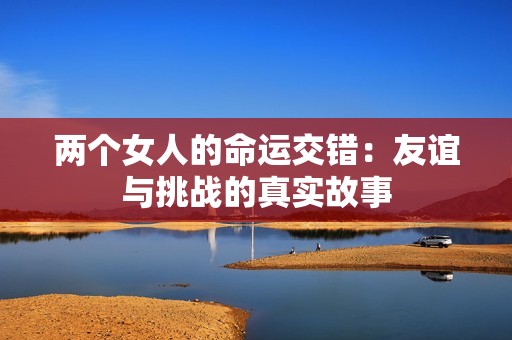 两个女人的命运交错：友谊与挑战的真实故事