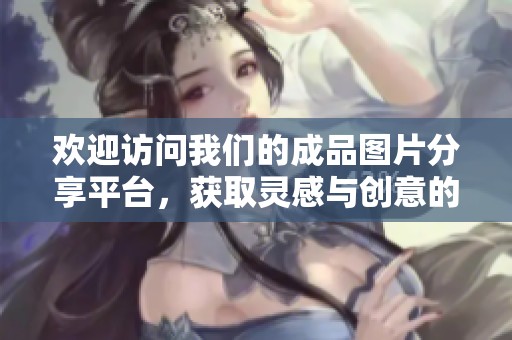 欢迎访问我们的成品图片分享平台，获取灵感与创意的无限源泉
