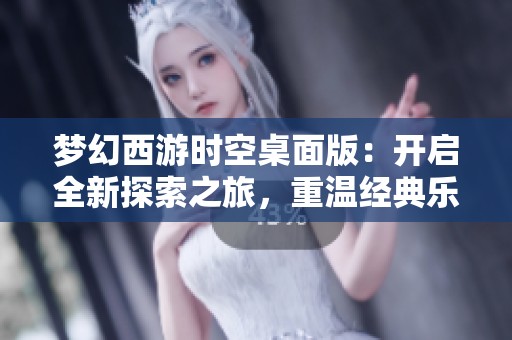 梦幻西游时空桌面版：开启全新探索之旅，重温经典乐趣与回忆