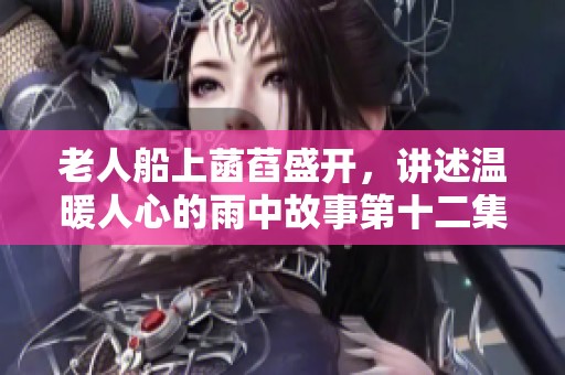 老人船上菡萏盛开，讲述温暖人心的雨中故事第十二集