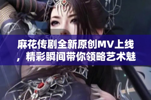 麻花传剧全新原创MV上线，精彩瞬间带你领略艺术魅力