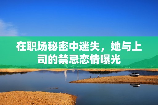 在职场秘密中迷失，她与上司的禁忌恋情曝光