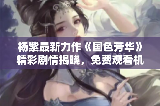 杨紫最新力作《国色芳华》精彩剧情揭晓，免费观看机会来临！
